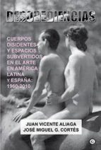 Desobediencias: Cuerpos Disidentes Y Espacios Subvertidos En El Arte En America Latina Y España 1960-2010
