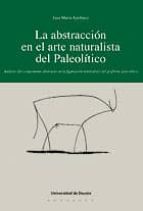 La Abstraccion En El Arte Figurativo Del Paleolitico: Analisis De L Componente Abstracto En La Figuracion Naturalista Del Grafismo Paleolitico